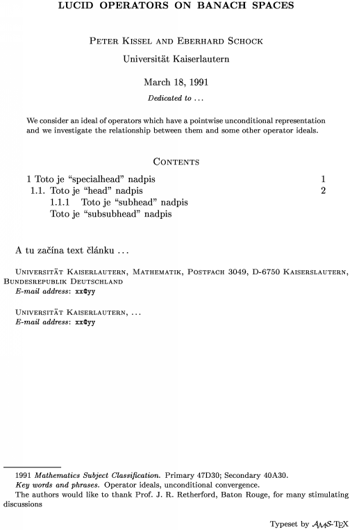 \title Lucid operators on Banach spaces \endtitle
\author Peter Kissel and Eberhard Schock \endauthor
\affil Universit\"at Kaiserlautern\endaffil
\address Universit\"at Kaiserlautern, Mathematik, Postfach 3049, D-6750 Kaiserslautern, Bundesrepublik Deutschland \endaddress
\email xx\@yy \endemail
\address Universit\"at Kaiserlautern, \dots \endaddress
\email xx\@yy \endemail
\dedicatory Dedicated to \dots \enddedicatory
\date March 18, 1991 \enddate
\thanks The authors would like to thank Prof.\ J.~R.~Retherford, Baton Rouge, for many stimulating discussions\endthanks
%\translator \dots \endtranslator
\keywords Operator ideals, unconditional convergence\endkeywords
\subjclass Primary 47D30;~Secondary 40A30\endsubjclass
\abstract
We consider an ideal of operators which have a pointwise unconditional
representation and we investigate the relationship between them
and some other operator ideals.\endabstract
\toc
\widestnumber\head{1.1.}
\widestnumber\subhead{1.1.1.}
\specialhead{1} Toto je ``specialhead'' nadpis \page 1\endspecialhead
\head{1.1.} Toto je ``head'' nadpis \page 2\endhead
\subhead{1.1.1} Toto je ``subhead'' nadpis\endsubhead
\subsubhead{} Toto je ``subsubhead'' nadpis \endsubsubhead
\endtoc
\endtopmatter
\document
A tu začína text článku \dots
\enddocument