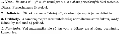 \proclaim{1.~Veta} Rovnica $x^n+y^n=z^n$ nemá pre $n>2$ v obore
prirodzených čísel riešenie. \endproclaim
\demo{Dôkaz} Prenechávame čitateľovi. \enddemo
\definition{2.~Definícia} Článok nazveme "slušným", ak obsahuje
aspoň jednu definíciu. \enddefinition
\example{3.~Príklady} A samozrejme pre zrozumiteľnosť aj
normálnemu smrteľníkovi, každý článok by mal
mať aj príklad. \endexample
\remark{4.~Poznámky} Veď matematika nie sú len vety a dôkazy
ale aj rôzne poznámky, komentáre. \endremark