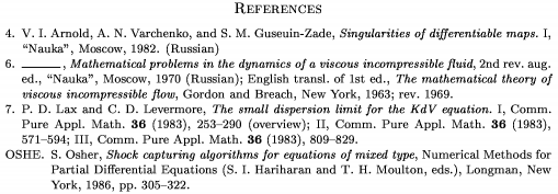 \Refs
\frenchspacing
\widestnumber\no{9}
\ref\no 4
\by V. I. Arnold, A. N. Varchenko,
and S. M. Guseuin-Zade
\book Singularities of differentiable maps.~{\rm I}
\publ ``Nauka'' \publaddr Moscow \yr 1982
\lang Russian
\endref
\ref\no 6
\bysame
\book Mathematical problems in the dynamics
of a viscous incompressible fluid
\bookinfo 2nd rev. aug. ed.
\publ ``Nauka'' \publaddr Moscow \yr 1970
\lang Russian
\transl English transl. of 1st ed.
\book The mathematical theory of viscous
incompressible flow
\publ Gordon and Breach \publaddr New York
\yr 1963; rev. 1969
\endref
\ref\no 7
\by P. D. Lax and C. D. Levermore
\paper The small dispersion limit for the
KdV equation.~{\rm I}
\jour Comm. Pure Appl. Math. \vol 36 \yr 1983
\pages 253--290 \nofrills\finalinfo (overview)
\moreref\paper {\rm II}
\jour Comm. Pure Appl. Math.
\vol 36 \yr 1983 \pages 571--594
\moreref\paper {\rm III}
\jour Comm. Pure Appl. Math.
\vol 36 \yr 1983 \pages 809--829 \endref
\widestnumber\key{OSHE}
\ref\key OSHE \by S. Osher
\paper Shock capturing algorithms for equations of mixed type
\inbook Numerical Methods for Partial Differential
Equations \eds S. I. Hariharan and T. H. Moulton
\publ Longman \publaddr New York \yr 1986
\pages 305--322
\endref
\nonfrenchspacing
\endRefs